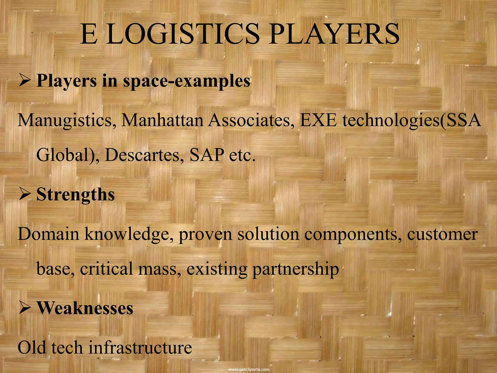 E LOGISTICS PLAYERS
 Players in space-examples

Manugistics, Manhattan Associates, EXE technologies(SSA
  Global), Descartes, SAP etc.

 Strengths

Domain knowledge, proven solution components, customer
  base, critical mass, existing partnership

 Weaknesses

Old tech infrastructure
 