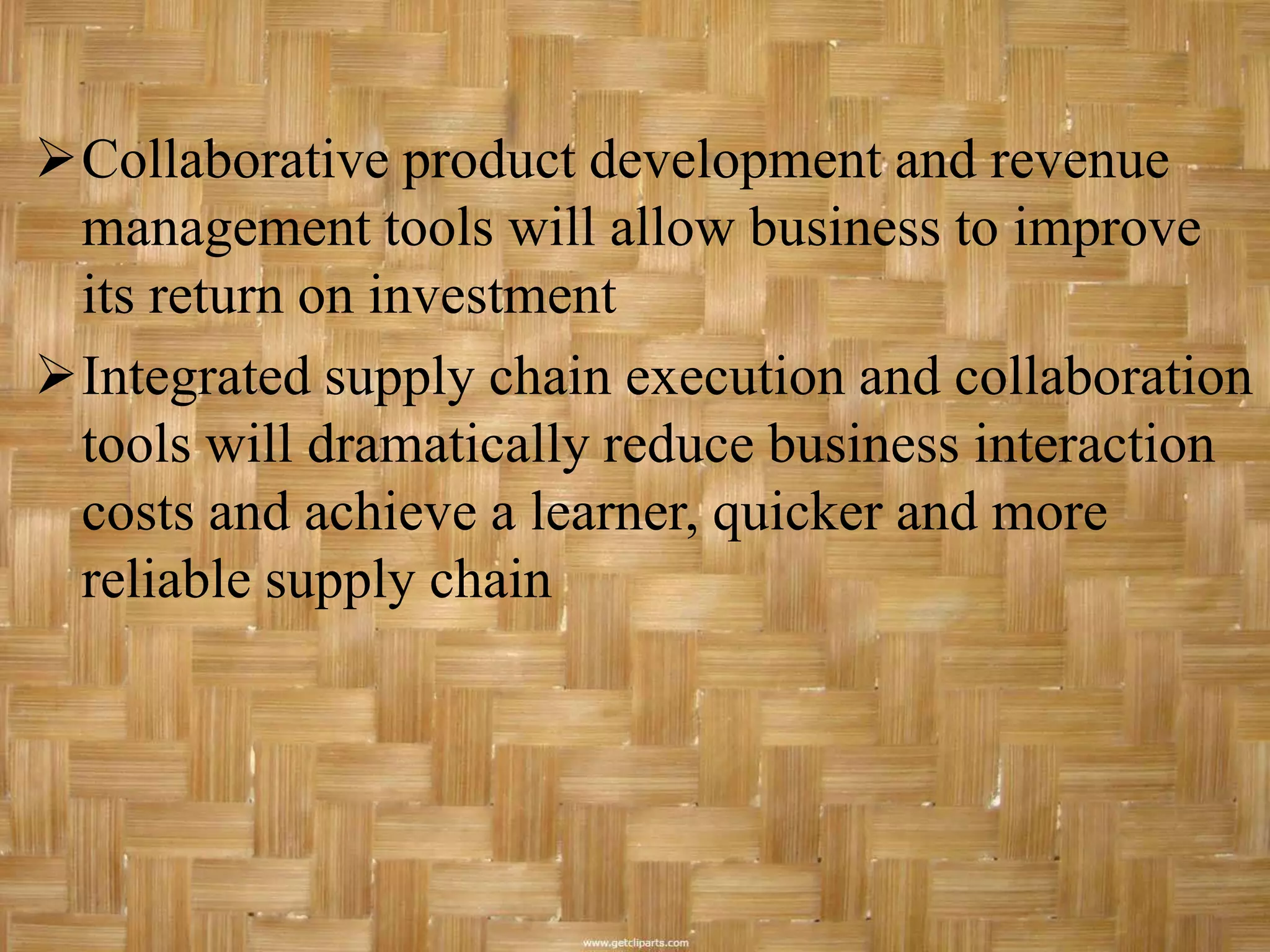 Collaborative product development and revenue
 management tools will allow business to improve
 its return on investment
Integrated supply chain execution and collaboration
 tools will dramatically reduce business interaction
 costs and achieve a learner, quicker and more
 reliable supply chain
 