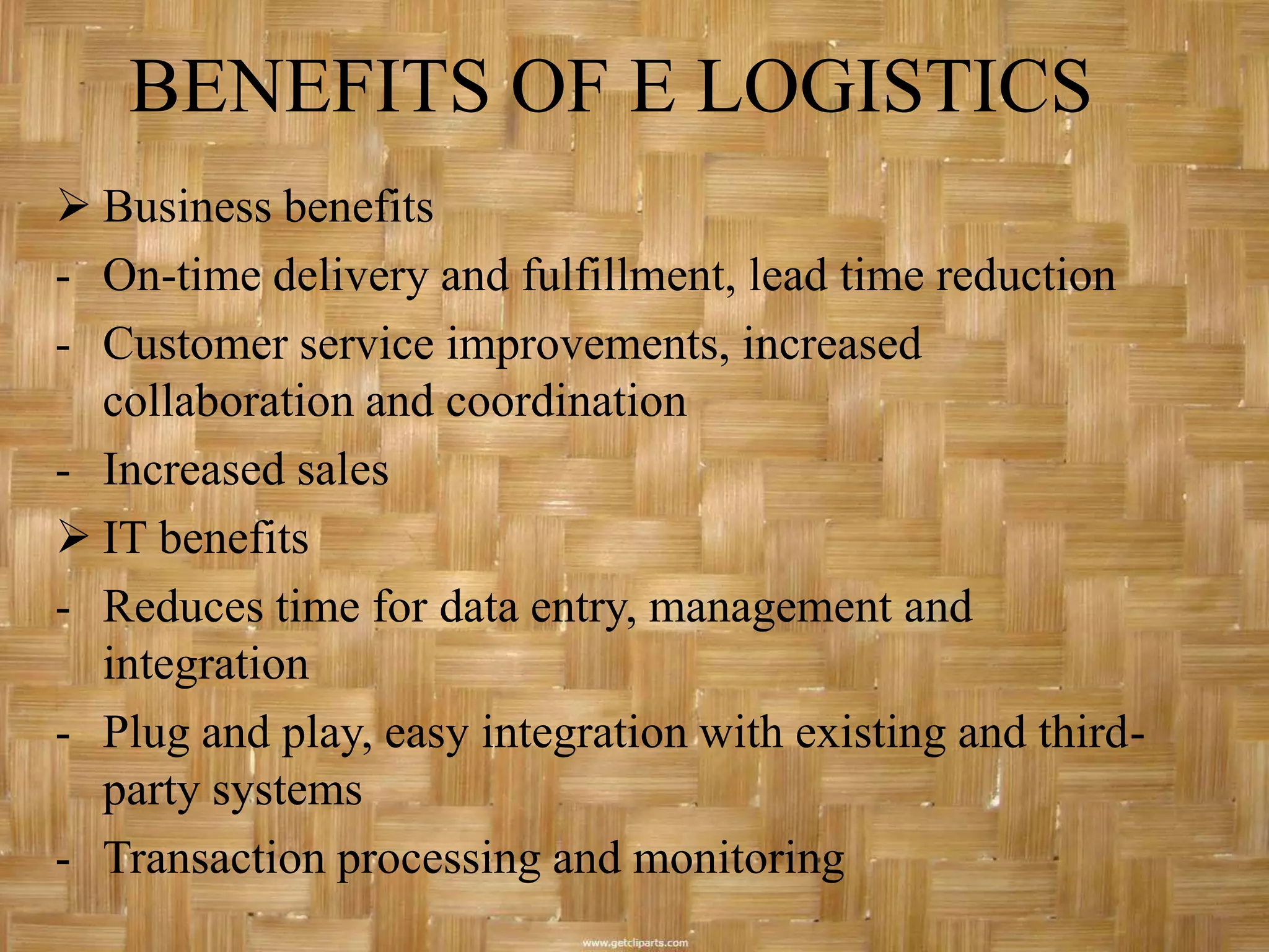 BENEFITS OF E LOGISTICS
 Business benefits
- On-time delivery and fulfillment, lead time reduction
- Customer service improvements, increased
  collaboration and coordination
- Increased sales
 IT benefits
- Reduces time for data entry, management and
  integration
- Plug and play, easy integration with existing and third-
  party systems
- Transaction processing and monitoring
 