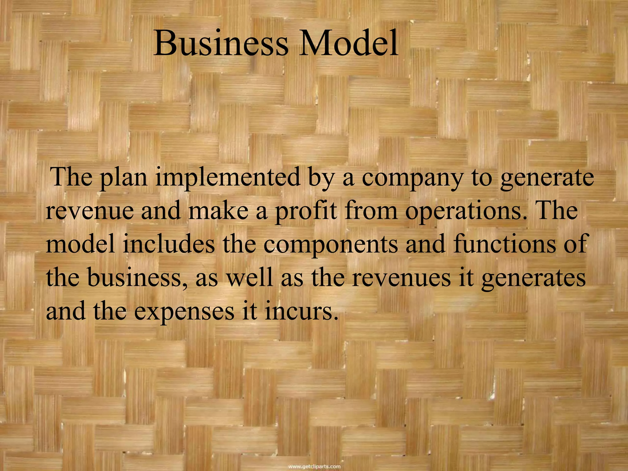 Business Model


The plan implemented by a company to generate
revenue and make a profit from operations. The
model includes the components and functions of
the business, as well as the revenues it generates
and the expenses it incurs.
 