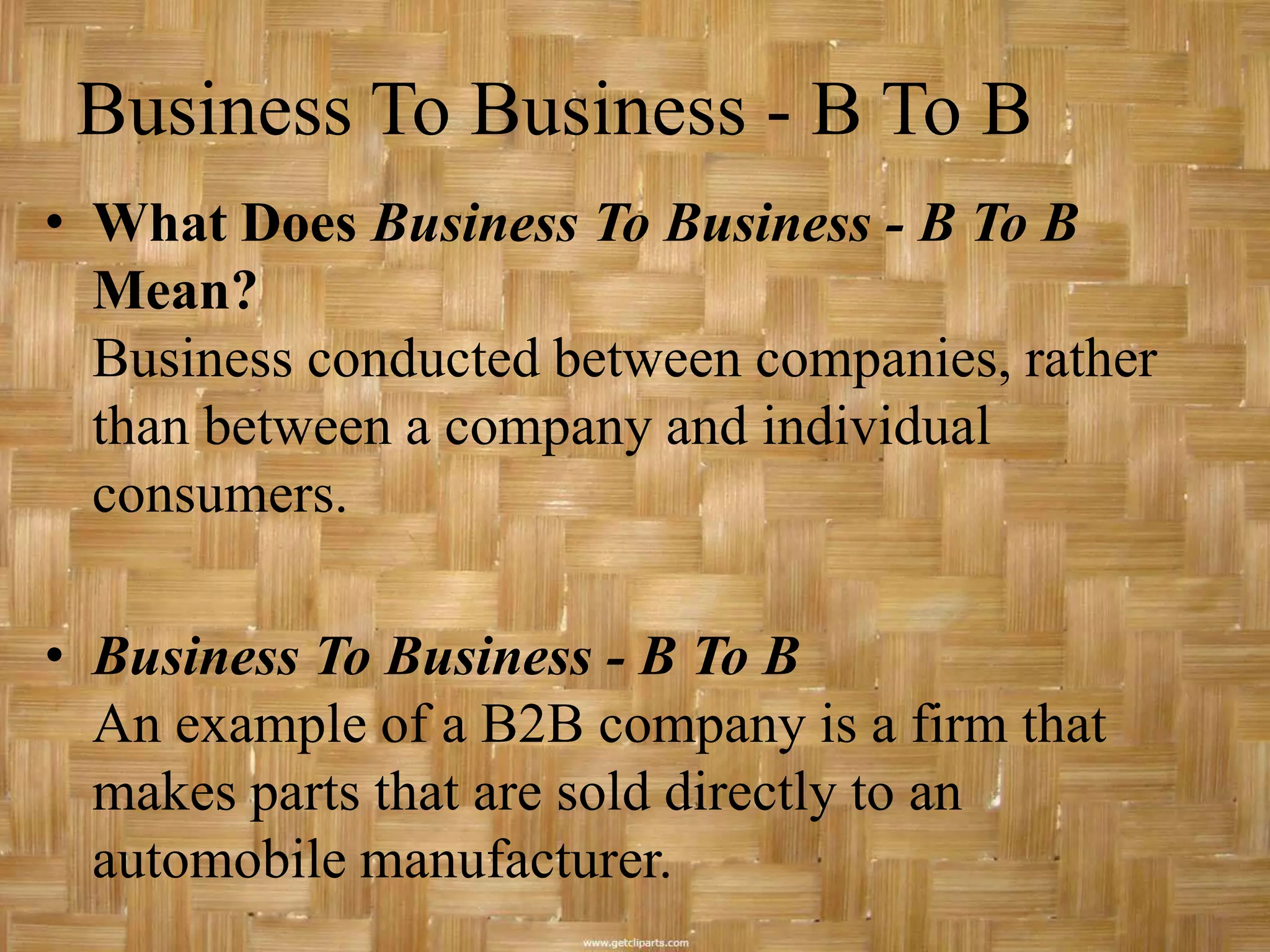 Business To Business - B To B
• What Does Business To Business - B To B
  Mean?
  Business conducted between companies, rather
  than between a company and individual
  consumers.

• Business To Business - B To B
  An example of a B2B company is a firm that
  makes parts that are sold directly to an
  automobile manufacturer.
 