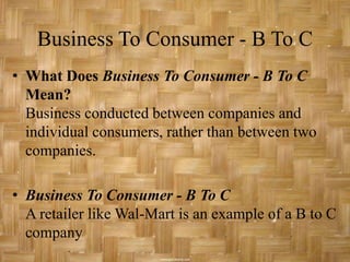 Business To Consumer - B To C
• What Does Business To Consumer - B To C
  Mean?
  Business conducted between companies and
  individual consumers, rather than between two
  companies.

• Business To Consumer - B To C
  A retailer like Wal-Mart is an example of a B to C
  company
 