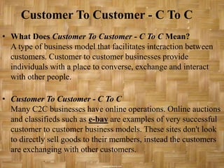Customer To Customer - C To C
• What Does Customer To Customer - C To C Mean?
  A type of business model that facilitates interaction between
  customers. Customer to customer businesses provide
  individuals with a place to converse, exchange and interact
  with other people.

• Customer To Customer - C To C
  Many C2C businesses have online operations. Online auctions
  and classifieds such as e-bay are examples of very successful
  customer to customer business models. These sites don't look
  to directly sell goods to their members, instead the customers
  are exchanging with other customers.
 