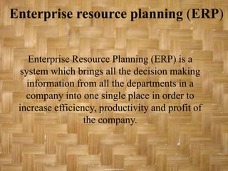 Enterprise resource planning (ERP)


    Enterprise Resource Planning (ERP) is a
  system which brings all the decision making
    information from all the departments in a
   company into one single place in order to
 increase efficiency, productivity and profit of
                  the company.
 