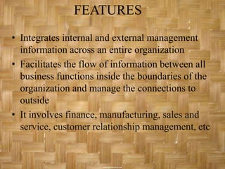 FEATURES
• Integrates internal and external management
  information across an entire organization
• Facilitates the flow of information between all
  business functions inside the boundaries of the
  organization and manage the connections to
  outside
• It involves finance, manufacturing, sales and
  service, customer relationship management, etc
 