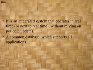 Cont:




 • It is an integrated system that operates in real
   time (or next to real time), without relying on
   periodic updates.
 • A common database, which supports all
   applications.
 