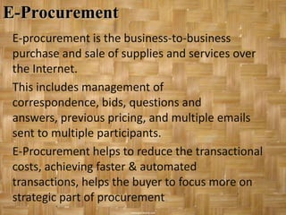 E-Procurement
 E-procurement is the business-to-business
 purchase and sale of supplies and services over
 the Internet.
 This includes management of
 correspondence, bids, questions and
 answers, previous pricing, and multiple emails
 sent to multiple participants.
 E-Procurement helps to reduce the transactional
 costs, achieving faster & automated
 transactions, helps the buyer to focus more on
 strategic part of procurement.
 