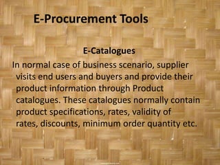 E-Procurement Tools

                   E-Catalogues
In normal case of business scenario, supplier
 visits end users and buyers and provide their
 product information through Product
 catalogues. These catalogues normally contain
 product specifications, rates, validity of
 rates, discounts, minimum order quantity etc.
 