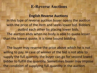 E-Reverse Auctions

                  English Reverse Auctions
  In this type of reverse auction buyer opens the auction
  with the price of the item and seeks lower bid. Bidders
           outbid each other by placing lower bids.
  The auction ends when no body is able to quote lesser
than the lowest quote. It is time bound bidding.

  The buyer may reserve the price above which he is not
willing to pay. In case of winner of the bid is not able to
supply the full quantity the buyer can go for second lowed
bidder to fulfill the quantity. Sometimes buyer may impose
the condition of supplying full quantity in the auction.
 