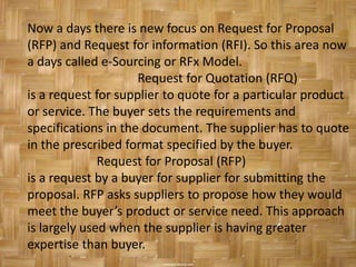Now a days there is new focus on Request for Proposal
(RFP) and Request for information (RFI). So this area now
a days called e-Sourcing or RFx Model.
                     Request for Quotation (RFQ)
is a request for supplier to quote for a particular product
or service. The buyer sets the requirements and
specifications in the document. The supplier has to quote
in the prescribed format specified by the buyer.
              Request for Proposal (RFP)
is a request by a buyer for supplier for submitting the
proposal. RFP asks suppliers to propose how they would
meet the buyer’s product or service need. This approach
is largely used when the supplier is having greater
expertise than buyer.
 