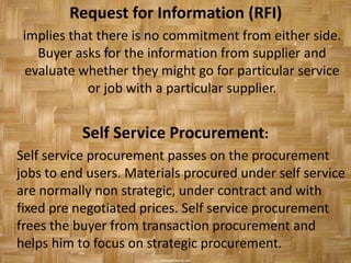 Request for Information (RFI)
 implies that there is no commitment from either side.
    Buyer asks for the information from supplier and
  evaluate whether they might go for particular service
            or job with a particular supplier.


           Self Service Procurement:
Self service procurement passes on the procurement
jobs to end users. Materials procured under self service
are normally non strategic, under contract and with
fixed pre negotiated prices. Self service procurement
frees the buyer from transaction procurement and
helps him to focus on strategic procurement.
 