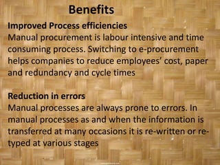 Benefits
Improved Process efficiencies
Manual procurement is labour intensive and time
consuming process. Switching to e-procurement
helps companies to reduce employees’ cost, paper
and redundancy and cycle times

Reduction in errors
Manual processes are always prone to errors. In
manual processes as and when the information is
transferred at many occasions it is re-written or re-
typed at various stages
 