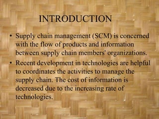 INTRODUCTION
• Supply chain management (SCM) is concerned
  with the flow of products and information
  between supply chain members' organizations.
• Recent development in technologies are helpful
  to coordinates the activities to manage the
  supply chain. The cost of information is
  decreased due to the increasing rate of
  technologies.
 