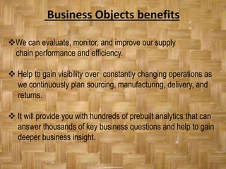 Business Objects benefits

We can evaluate, monitor, and improve our supply
 chain performance and efficiency.

 Help to gain visibility over constantly changing operations as
  we continuously plan sourcing, manufacturing, delivery, and
  returns.

 It will provide you with hundreds of prebuilt analytics that can
  answer thousands of key business questions and help to gain
  deeper business insight.
 