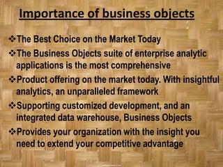 Importance of business objects
The Best Choice on the Market Today
The Business Objects suite of enterprise analytic
 applications is the most comprehensive
Product offering on the market today. With insightful
 analytics, an unparalleled framework
Supporting customized development, and an
 integrated data warehouse, Business Objects
Provides your organization with the insight you
 need to extend your competitive advantage
 