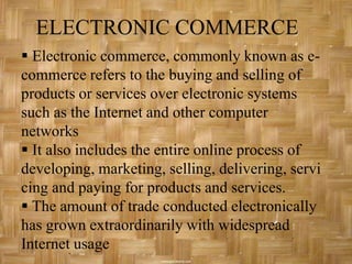 ELECTRONIC COMMERCE
 Electronic commerce, commonly known as e-
commerce refers to the buying and selling of
products or services over electronic systems
such as the Internet and other computer
networks
 It also includes the entire online process of
developing, marketing, selling, delivering, servi
cing and paying for products and services.
 The amount of trade conducted electronically
has grown extraordinarily with widespread
Internet usage
 