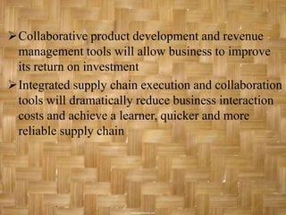 Collaborative product development and revenue
 management tools will allow business to improve
 its return on investment
Integrated supply chain execution and collaboration
 tools will dramatically reduce business interaction
 costs and achieve a learner, quicker and more
 reliable supply chain
 