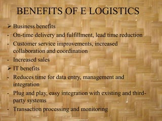 BENEFITS OF E LOGISTICS
 Business benefits
- On-time delivery and fulfillment, lead time reduction
- Customer service improvements, increased
  collaboration and coordination
- Increased sales
 IT benefits
- Reduces time for data entry, management and
  integration
- Plug and play, easy integration with existing and third-
  party systems
- Transaction processing and monitoring
 