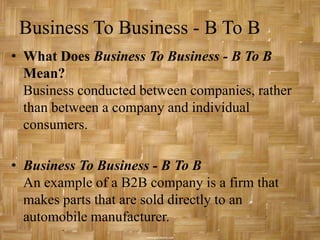 Business To Business - B To B
• What Does Business To Business - B To B
  Mean?
  Business conducted between companies, rather
  than between a company and individual
  consumers.

• Business To Business - B To B
  An example of a B2B company is a firm that
  makes parts that are sold directly to an
  automobile manufacturer.
 
