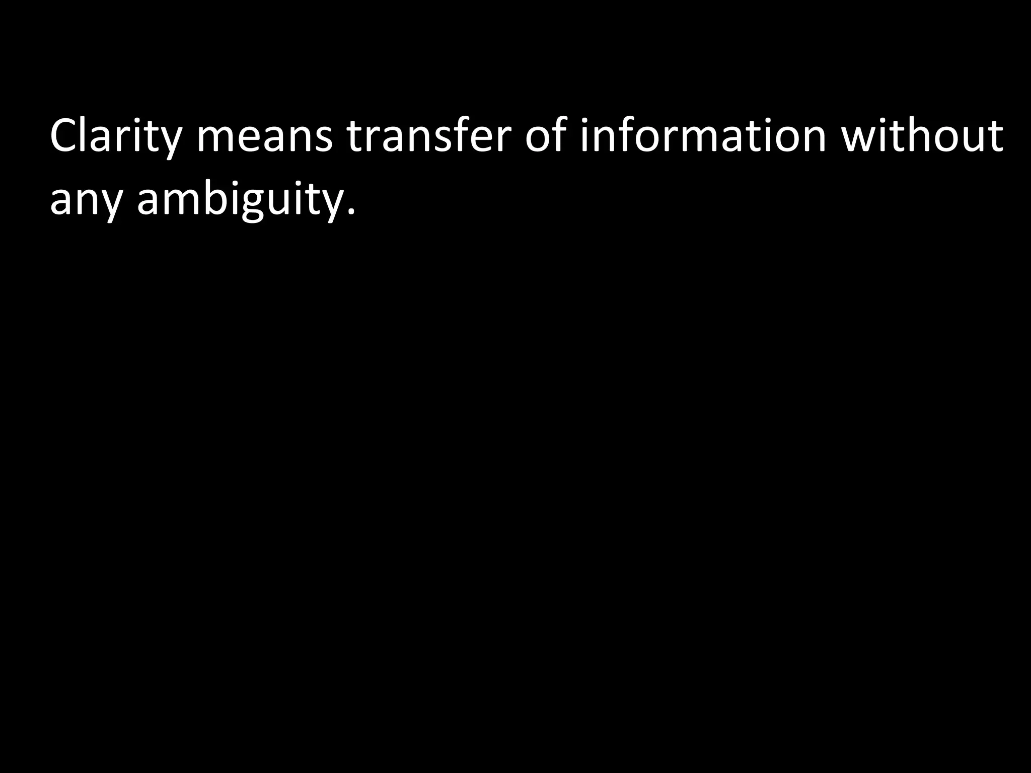 5) Clarity Clarity means transfer of information without any ambiguity. Ideas, facts, opinions etc. which are to be communicated should be very clear to the communicator. The message should be simplified or coded in such a manner that it is comprehended by the receiver the same way as the sender intends to. 