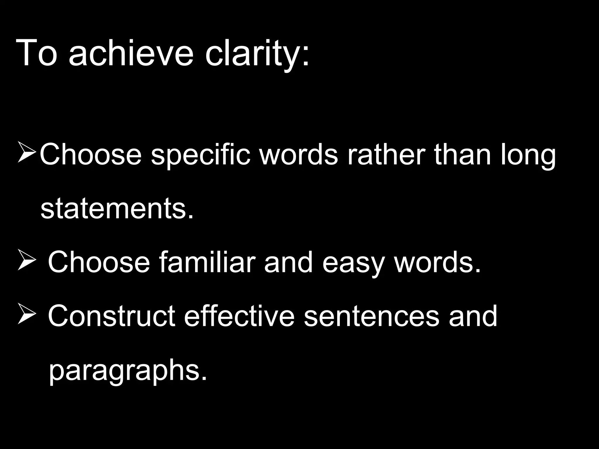 To achieve clarity: Choose specific words rather than long  statements. Choose familiar and easy words. Construct effective sentences and  paragraphs.  