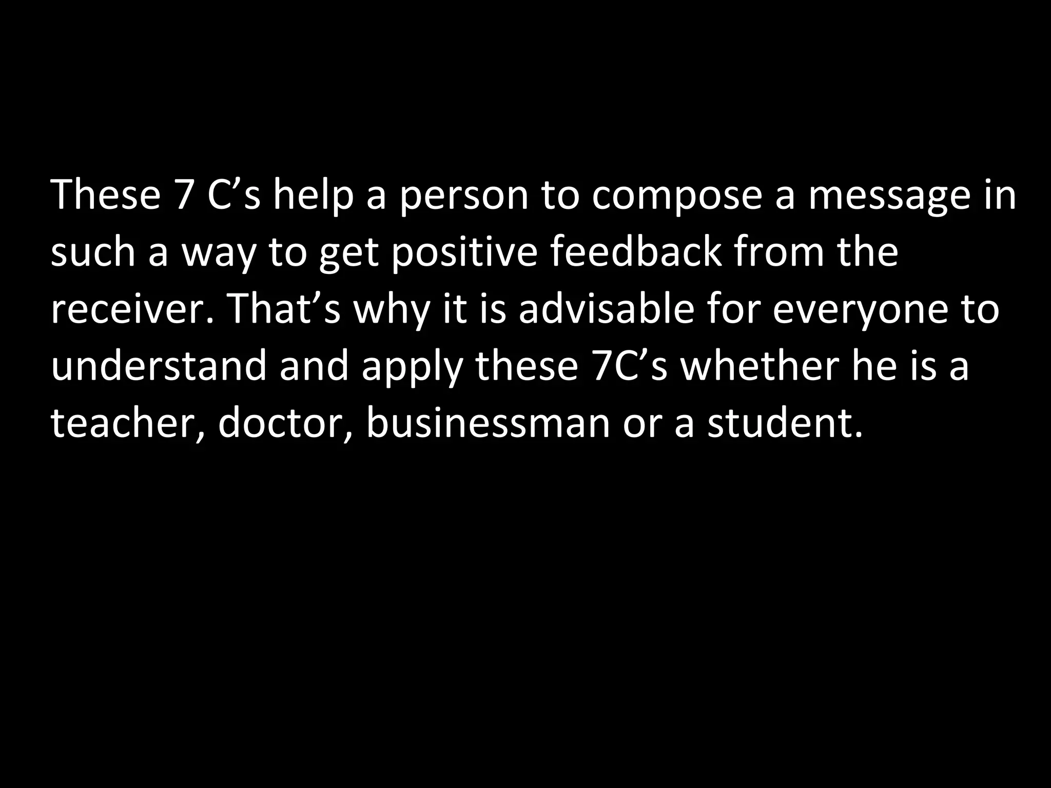 C ONCLUSION These 7 C’s help a person to compose a message in such a way to get positive feedback from the receiver. That’s why it is advisable for everyone to understand and apply these 7C’s whether he is a teacher, doctor, businessman or a student. 