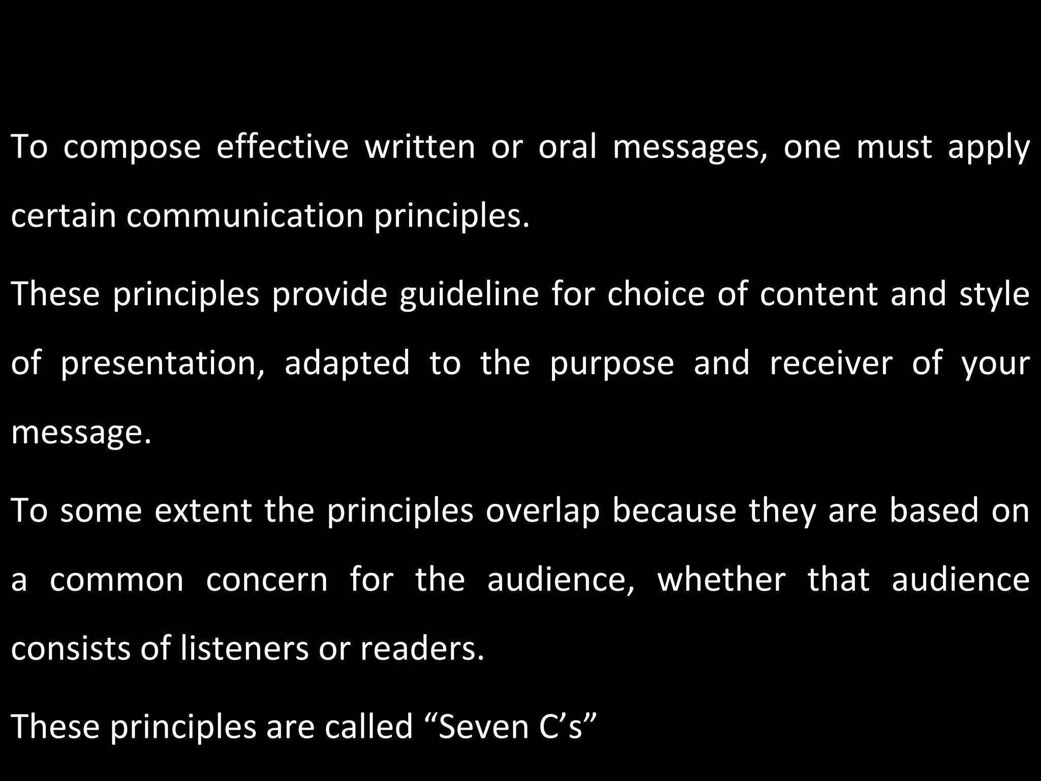 PRINCIPLE OF EFFECTIVE COMMUNICATION – 7C’S To compose effective written or oral messages, one must apply certain communication principles.  These principles provide guideline for choice of content and style of presentation, adapted to the purpose and receiver of your message.  To some extent the principles overlap because they are based on a common concern for the audience, whether that audience consists of listeners or readers. These principles are called “Seven C’s” 