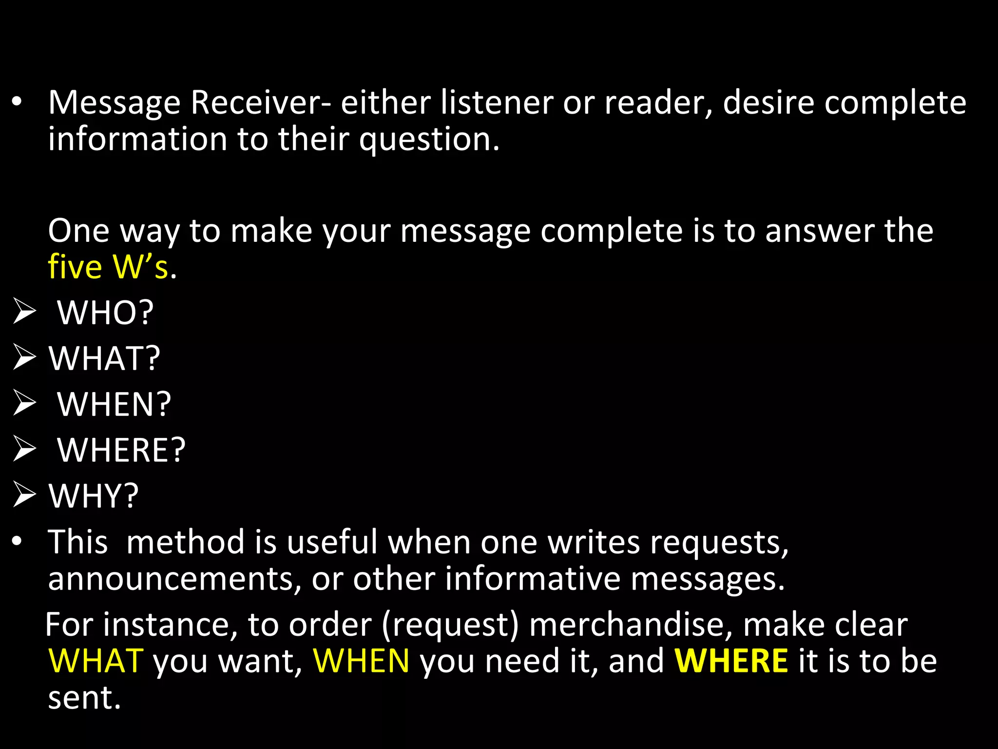1) Completeness Message Receiver- either listener or reader, desire complete information to their question.  One way to make your message complete is to answer the  five W’s . WHO? WHAT? WHEN? WHERE? WHY? This  method is useful when one writes requests, announcements, or other informative messages.  For instance, to order (request) merchandise, make clear  WHAT  you want,  WHEN  you need it, and  WHERE  it is to be sent. 