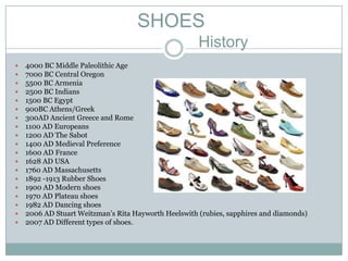 SHOES
                                                      History
   4000 BC Middle Paleolithic Age
   7000 BC Central Oregon
   5500 BC Armenia
   2500 BC Indians
   1500 BC Egypt
   900BC Athens/Greek
   300AD Ancient Greece and Rome
   1100 AD Europeans
   1200 AD The Sabot
   1400 AD Medieval Preference
   1600 AD France
   1628 AD USA
   1760 AD Massachusetts
   1892 -1913 Rubber Shoes
   1900 AD Modern shoes
   1970 AD Plateau shoes
   1982 AD Dancing shoes
   2006 AD Stuart Weitzman’s Rita Hayworth Heelswith (rubies, sapphires and diamonds)
   2007 AD Different types of shoes.
 