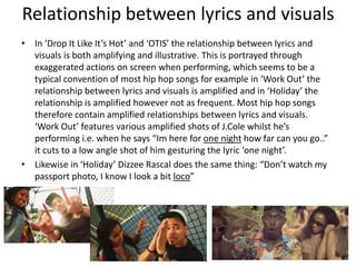 Relationship between lyrics and visuals
• In ‘Drop It Like It’s Hot’ and ‘OTIS’ the relationship between lyrics and
  visuals is both amplifying and illustrative. This is portrayed through
  exaggerated actions on screen when performing, which seems to be a
  typical convention of most hip hop songs for example in ‘Work Out’ the
  relationship between lyrics and visuals is amplified and in ‘Holiday’ the
  relationship is amplified however not as frequent. Most hip hop songs
  therefore contain amplified relationships between lyrics and visuals.
  ‘Work Out’ features various amplified shots of J.Cole whilst he’s
  performing i.e. when he says “Im here for one night how far can you go..”
  it cuts to a low angle shot of him gesturing the lyric ‘one night’.
• Likewise in ‘Holiday’ Dizzee Rascal does the same thing: “Don’t watch my
  passport photo, I know I look a bit loco”
 