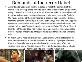 Demands of the record label
• According to Goodwin’s theory, in order to meet the demands of the
  record label close up shots need to be used to introduce the artists in the
  song. Conventionally the main artist of the music video is shown first and
  in either a close up or medium close up. It introduces the artists’ role in
  the music video and their significance in order of appearance or distance
  from the camera. For example in ‘OTIS’ both Kanye West and Jay-Z appear
  on screen however because Jay-Z’s verse is first he appears closer to the
  screen but his significance is exactly the same to Kanye West’s. In ‘Drop It
  Like It’s Hot’ Snoop Dogg has various close ups taken of him, he appears
  before Pharrell Williams to introduce his role and then Pharrell Williams’
  role.
• In ‘Work Out’ a medium close up of J.Cole is taken which establishes his
  role and importance in the music video. In ‘Holiday’ a glimpse of Dizzee
  Rascal is shown before anyone else however not for long, after that
  various close ups of him are shown. This is so the audience know who is
                     performing and to give focus to the subject
 