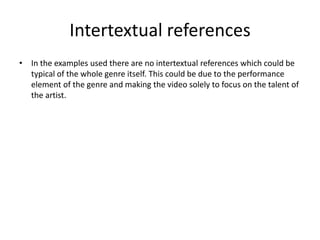 Intertextual references
• In the examples used there are no intertextual references which could be
  typical of the whole genre itself. This could be due to the performance
  element of the genre and making the video solely to focus on the talent of
  the artist.
 