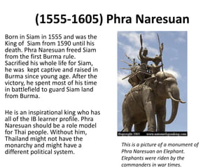 (1555-1605) Phra Naresuan
Born in Siam in 1555 and was the
King of Siam from 1590 until his
death. Phra Naresuan freed Siam
from the first Burma rule.
Sacrified his whole life for Siam,
he was kept captive and raised in
Burma since young age. After the
victory, he spent most of his time
in battlefield to guard Siam land
from Burma.

He is an inspirational king who has
all of the IB learner profile. Phra
Naresuan should be a role model
for Thai people. Without him,
Thailand might not have the
monarchy and might have a             This is a picture of a monument of
different political system.           Phra Naresuan on Elephant.
                                      Elephants were riden by the
                                      commanders in war times.
 