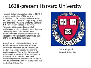 1638-present Harvard University
Harvard University was founded in 1638, it
is oldest institution of higher level
education in USA. It provided education
for over 21000 students, organising camps
and programs. Wanting students, to make
it their "dream" college in Harvard.
Famous politicians and successful
businessmen, etc. graduated here. Harvard
University has a collection of over 17
million volumes of books in their library
collection. Also gives scholarships to 60%
of the students for education.

 America’s education might not be as
developed as today without Harvard
university. American could have fewer
leaders in politics, academics and the        This is a logo of
business world. This university possibly      Harvard University
influenced other universities like Stanford
or Yale to be established. Harvard
university provides uncountable research
and development work for every field, like
medical, political, etc.
 