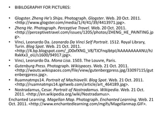 • BIBILOGRAPHY FOR PICTURES:

• Glogster. Zheng He's Ships. Photograph. Glogster. Web. 20 Oct. 2011.
   <http://www.glogster.com/media/1/4/41/39/4413971.jpg>.
• Zheng He. Photograph. Perceptive Travel. Web. 20 Oct. 2011.
   <http://perceptivetravel.com/issues/1205/photos/ZHENG_HE_PAINTING.jp
   g>.
• VInci, Leonardo Da. Leonardo Da Vinci Self Portrait. 1512. Royal Library,
   Turin. Blog Spot. Web. 21 Oct. 2011.
   <http://4.bp.blogspot.com/_jD0xfXNG_V8/TJCFnqJbtpI/AAAAAAAAANU/hJ
   RxkKx3_oU/s1600/94917.jpg>.
• Vinci, Leonardo Da. Mona Lisa. 1503. The Louvre, Paris.
• Gutenburg Press. Photograph. Wikispaces. Web. 21 Oct. 2011.
   <http://wouts.wikispaces.com/file/view/gutenbergpress.jpg/33097115/gut
   enbergpress.jpg>.
• Ruamnatmps14. Portrait of Machiavelli. Blog Spot. Web. 21 Oct. 2011.
   <http://ruamnatmps14.igetweb.com/article/art_464189.jpg>.
• Nostradamus, Cesar. Portrait of Nostradamus. Wikipedia. Web. 21 Oct.
   2011. <http://en.wikipedia.org/wiki/Nostradamus>.
Enchanted Learning. Magellan Map. Photograph. Enchanted Learning. Web. 21
Oct. 2011. <http://www.enchantedlearning.com/mgifs/Magellanmap.GIF>.
 