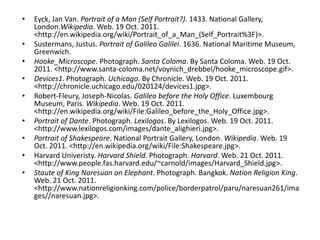 •   Eyck, Jan Van. Portrait of a Man (Self Portrait?). 1433. National Gallery,
    London.Wikipedia. Web. 19 Oct. 2011.
    <http://en.wikipedia.org/wiki/Portrait_of_a_Man_(Self_Portrait%3F)>.
•   Sustermans, Justus. Portrait of Galileo Galilei. 1636. National Maritime Museum,
    Greenwich.
•   Hooke_Microscope. Photograph. Santa Coloma. By Santa Coloma. Web. 19 Oct.
    2011. <http://www.santa-coloma.net/voynich_drebbel/hooke_microscope.gif>.
•   Devices1. Photograph. Uchicago. By Chronicle. Web. 19 Oct. 2011.
    <http://chronicle.uchicago.edu/020124/devices1.jpg>.
•   Robert-Fleury, Joseph-Nicolas. Galileo before the Holy Office. Luxembourg
    Museum, Paris. Wikipedia. Web. 19 Oct. 2011.
    <http://en.wikipedia.org/wiki/File:Galileo_before_the_Holy_Office.jpg>.
•   Portrait of Dante. Photograph. Lexilogos. By Lexilogos. Web. 19 Oct. 2011.
    <http://www.lexilogos.com/images/dante_alighieri.jpg>.
•   Portrait of Shakespeare. National Portrait Gallery, London. Wikipedia. Web. 19
    Oct. 2011. <http://en.wikipedia.org/wiki/File:Shakespeare.jpg>.
•   Harvard Univeristy. Harvard Shield. Photograph. Harvard. Web. 21 Oct. 2011.
    <http://www.people.fas.harvard.edu/~carnold/images/Harvard_Shield.jpg>.
•   Staute of King Naresuan on Elephant. Photograph. Bangkok. Nation Religion King.
    Web. 21 Oct. 2011.
    <http://www.nationreligionking.com/police/borderpatrol/paru/naresuan261/ima
    ges//naresuan.jpg>.
 