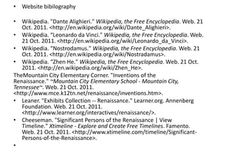 • Website bibilography

• Wikipedia. "Dante Alighieri." Wikipedia, the Free Encyclopedia. Web. 21
   Oct. 2011. <http://en.wikipedia.org/wiki/Dante_Alighieri>.
• Wikipedia. “Leonardo da Vinci." Wikipedia, the Free Encyclopedia. Web.
   21 Oct. 2011. <http://en.wikipedia.org/wiki/Leonardo_da_Vinci>.
• Wikipedia. “Nostrodamus." Wikipedia, the Free Encyclopedia. Web. 21
   Oct. 2011. <http://en.wikipedia.org/wiki/Nostradamus>.
• Wikipedia. “Zhen He." Wikipedia, the Free Encyclopedia. Web. 21 Oct.
   2011. <http://en.wikipedia.org/wiki/Zhen_He>.
TheMountain City Elementary Corner. "Inventions of the
Renaissance." ~Mountain City Elementary School - Mountain City,
Tennessee~. Web. 21 Oct. 2011.
<http://www.mce.k12tn.net/renaissance/inventions.htm>.
• Leaner. "Exhibits Collection -- Renaissance." Learner.org. Annenberg
   Foundation. Web. 21 Oct. 2011.
   <http://www.learner.org/interactives/renaissance/>.
• Cheeseman. "Significant Persons of the Renaissance | View
   Timeline." Xtimeline - Explore and Create Free Timelines. Famento.
   Web. 21 Oct. 2011. <http://www.xtimeline.com/timeline/Significant-
   Persons-of-the-Renaissance>.
•
 