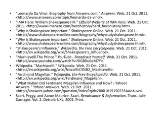 •   "Leonardo Da Vinci: Biography from Answers.com." Answers. Web. 21 Oct. 2011.
    <http://www.answers.com/topic/leonardo-da-vinci>.
•   "IMA Hero: William Shakespeare HH." Official Website of IMA Hero. Web. 21 Oct.
    2011. <http://www.imahero.com/herohistory/bard_herohistory.htm>.
•   "Why Is Shakespeare Important." Shakespeare Online. Web. 21 Oct. 2011.
    <http://www.shakespeare-online.com/biography/whystudyshakespeare.html>.
•   "Why Is Shakespeare Important." Shakespeare Online. Web. 21 Oct. 2011.
    <http://www.shakespeare-online.com/biography/whystudyshakespeare.html>.
•   "Shakespeare's Influence." Wikipedia, the Free Encyclopedia. Web. 21 Oct. 2011.
    <http://en.wikipedia.org/wiki/Shakespeare's_influence>.
•   "Machiavelli.The Prince." YouTube - Broadcast Yourself. Web. 21 Oct. 2011.
    <http://www.youtube.com/watch?v=5IGBKu6qM7Y>.
•   Wikipedia. "Machiavelli." Wikipedia. Web. 21 Oct. 2011.
    <http://en.wikipedia.org/wiki/Niccol%C3%B2_Machiavelli>.
•   "Ferdinand Magellan." Wikipedia, the Free Encyclopedia. Web. 21 Oct. 2011.
    <http://en.wikipedia.org/wiki/Ferdinand_Magellan>.
•   "What Nation Did Ferdinand Magellan Influence and How? - Yahoo!
    Answers." Yahoo! Answers. Web. 21 Oct. 2011.
    <http://answers.yahoo.com/question/index?qid=20081019150735AAoXuvc>.
•   Saari, Peggy, and Aaron Maurice. Saari. Renaissance & Reformation. Trans. Julie
    Carnagie. Vol. 2. Detroit: UXL, 2002. Print.
 
