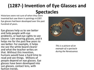 (1287-) Invention of Eye Glasses and
                    Spectacles
Historians were not sure of when they were
invented but saw them in paintings in1287.
Eye glasses had been developed over the past
hundred of years.

Eye glasses help us to see better
and help people with eye
problems, or bad eye sights to see
clearer. I am wearing glasses, and it
helps me for the past few years to
see better. For example, it helps
                                               This is a picture of an
me see the white board clearer
                                               example of a spectacle
and what the teacher writes on
that. Without this invention,                  during the Renaissance.
humans would have a hard time to
read and see things. Millions of
people depend on eye glasses. Eye
glasses have been developed into
sun glasses, contact lens, with
fashion trends.
 
