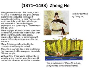(1371–1433) Zheng He
Zheng He was born in 1371 Yunan, China.
He was a really famous and great Chinese                                   This is a painting
explorer. He conducted the biggest                                         of Zheng He.
expedition in history. He took 7 voyages to
south east Asia, south Asia, middle east
and east Africa. One of the biggest
expedition was consisting of 28,000 crews
and 317 ships.
These voyages allowed China to open new
trade routes, developed relationships with
other countries, exchanged goods,
improved navigation. He came back with
several different goods presented to the
emperor.
Many Chinese people settled in the
countries that Zheng He visited.
Zheng He's courage, talent and leadership
had been admired by everyone, especially
Chinese people.
Without him, China would not have been
wealthy at the time because there would
not be a lot of trades with other countries.
                                               This is a diagram of Zheng He’s ships,
                                               compared to the normal size ships.
 