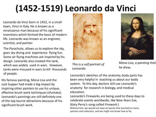 (1452-1519) Leonardo da Vinci
 Leonardo da Vinci born in 1452, in a small
 town, Vinci in Italy. He is known as a
 renaissance man because of his significant
 inventions which formed the basic of modern
 life. Leonardo was known as an engineer,
 scientist, and painter.
 The Parachute, allows us to explore the sky,
 goes sky diving and experience flying fun.
 Some air flying machines are inspired by his
 design. Leonardo also created the tank,
                                                 This is a self portrait of                Mona Lisa, a painting that
 which was widely used in wars. However,
                                                 Leonardo.                                 he drew.
 tanks were misused in wars to kill thousands
 of people.
                                                Leonardo’s sketches of the anatomy, body parts has
His famous painting, Mona Lisa and the          been very helpful in teaching us about our body
Last Supper had made a big impact by            system. To this day, doctors still use Leonardo’s
inspiring other painters to use his unique,     anatomy for research in biology, and medical
effective brush work techniques (sfumato).      education.
Leonardo’s paintings are still definitely one   Leonardo’s Fireworks are being used to these days to
of the top tourist attractions because of his   celebrate events worldwide, like New Years Eve,
significant brush work.                         (Katy Perry’s song called Firework.)
                                                Without him, we would not have art works that touched so many
                                                painters and collectors, and we might not know how to fly.
 