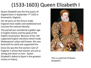 (1533-1603) Queen Elizabeth I
Queen Elizabeth was the first queen of
England born in September 7th 1553 in
Greenwich, Engl...