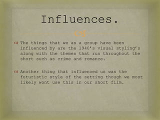 Influences.
              
 The things   that we as a group have been
  influenced   by are the 1940’s visual styling’s
  along with   the themes that run throughout the
  short such   as crime and romance.

 Another thing that influenced us was the
  futuristic style of the setting though we most
  likely wont use this in our short film.
 