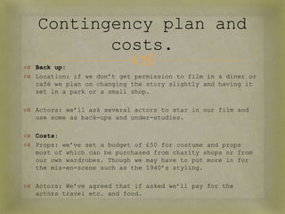 Contingency plan and
          costs.
 Back up:
                           
 Location: if we don’t get permission to film in a diner or
  café we plan on changing the story slightly and having it
  set in a park or a small shop.

 Actors: we’ll ask several actors to star in our film and
  use some as back-ups and under-studies.

 Costs:
 Props: we’ve set a budget of £50 for costume and props
  most of which can be purchased from charity shops or from
  our own wardrobes. Though we may have to put more in for
  the mis-en-scene such as the 1940’s styling.

 Actors: We’ve agreed that if asked we’ll pay for the
  actors travel etc. and food.
 