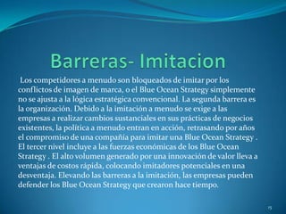 Los competidores a menudo son bloqueados de imitar por los
conflictos de imagen de marca, o el Blue Ocean Strategy simplemente
no se ajusta a la lógica estratégica convencional. La segunda barrera es
la organización. Debido a la imitación a menudo se exige a las
empresas a realizar cambios sustanciales en sus prácticas de negocios
existentes, la política a menudo entran en acción, retrasando por años
el compromiso de una compañía para imitar una Blue Ocean Strategy .
El tercer nivel incluye a las fuerzas económicas de los Blue Ocean
Strategy . El alto volumen generado por una innovación de valor lleva a
ventajas de costos rápida, colocando imitadores potenciales en una
desventaja. Elevando las barreras a la imitación, las empresas pueden
defender los Blue Ocean Strategy que crearon hace tiempo.

                                                                           15
 