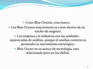  Crear Blue Oceans, crea marca.
 Los Blue Oceans mayormente se crean dentro de su
                  núcleo de negocio.
     Las empresa y la industria son las unidades
 equivocadas de análisis, porque el análisis correcto es
        pensando en movimiento estratégico.
    Blue Ocean no es acerca de tecnología, esta
            relacionada pero no los define.



                                                           16
 
