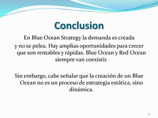 Conclusion
    En Blue Ocean Strategy la demanda es creada
y no se pelea. Hay amplias oportunidades para crecer
 que son rentables y rápidas. Blue Ocean y Red Ocean
                 siempre van coexistir.

Sin embargo, cabe señalar que la creación de un Blue
  Ocean no es un proceso de estrategia estática, sino
                     dinámica.



                                                        17
 
