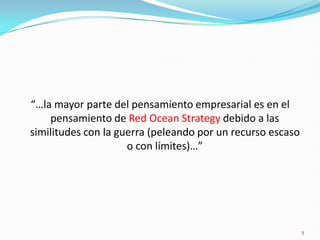 “…la mayor parte del pensamiento empresarial es en el
    pensamiento de Red Ocean Strategy debido a las
similitudes con la guerra (peleando por un recurso escaso
                     o con límites)…”




                                                            5
 