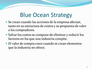 Blue Ocean Strategy
 Se crean cuando las acciones de la empresa afectan,
  tanto en su estructura de costos y su propuesta de valor
  a los compradores.
 Salvar los costos se compone de eliminar y reducir los
  factores en los que una industria compite.
 El valor de compra crece cuando se crean elementos
  que la industria no ofrece.




                                                             9
 