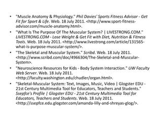 • "Muscle Anatomy & Physiology." Phil Davies' Sports Fitness Advisor - Get
  Fit for Sport & Life. Web. 18 July 2011. <http://www.sport-fitness-
  advisor.com/muscle-anatomy.html>.
• "What Is The Purpose Of The Muscular System? | LIVESTRONG.COM."
  LIVESTRONG.COM - Lose Weight & Get Fit with Diet, Nutrition & Fitness
  Tools. Web. 18 July 2011. <http://www.livestrong.com/article/131565-
  what-is-purpose-muscular-system/>.
• "The Skeletal and Muscular System." Scribd. Web. 18 July 2011.
  <http://www.scribd.com/doc/4966304/The-Skeletal-and-Muscular-
  System>.
• "Neuroscience Resources for Kids - Body System Interaction." UW Faculty
  Web Server. Web. 18 July 2011.
  <http://faculty.washington.edu/chudler/organ.html>.
• "Skeletal-Muscular System: Text, Images, Music, Video | Glogster EDU -
  21st Century Multimedia Tool for Educators, Teachers and Students."
  Ssepfce's Profile | Glogster EDU - 21st Century Multimedia Tool for
  Educators, Teachers and Students. Web. 18 July 2011.
  <http://ssepfce.edu.glogster.com/amanda-lilly-and-shreyas-glog/>.
 